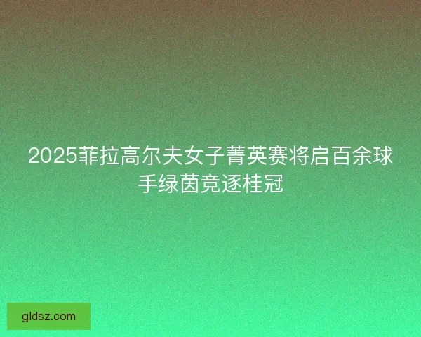 2025菲拉高尔夫女子菁英赛将启百余球手绿茵竞逐桂冠