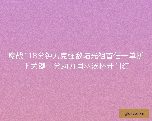 鏖战118分钟力克强敌陆光祖首任一单拼下关键一分助力国羽汤杯开门红