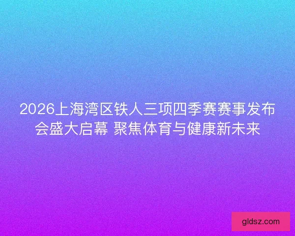 2026上海湾区铁人三项四季赛赛事发布会盛大启幕 聚焦体育与健康新未来