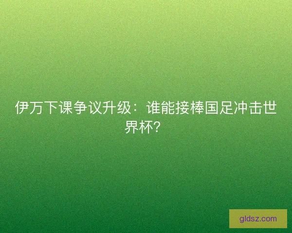 伊万下课争议升级：谁能接棒国足冲击世界杯？