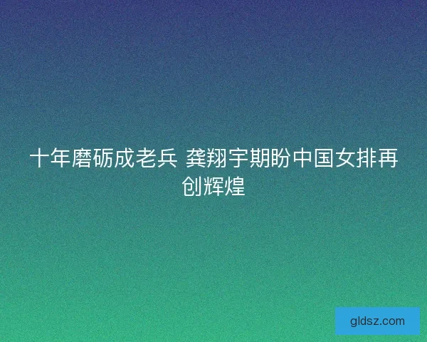 十年磨砺成老兵 龚翔宇期盼中国女排再创辉煌