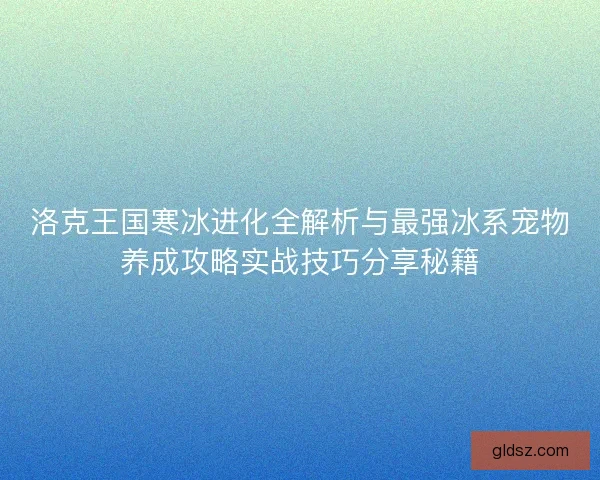 洛克王国寒冰进化全解析与最强冰系宠物养成攻略实战技巧分享秘籍