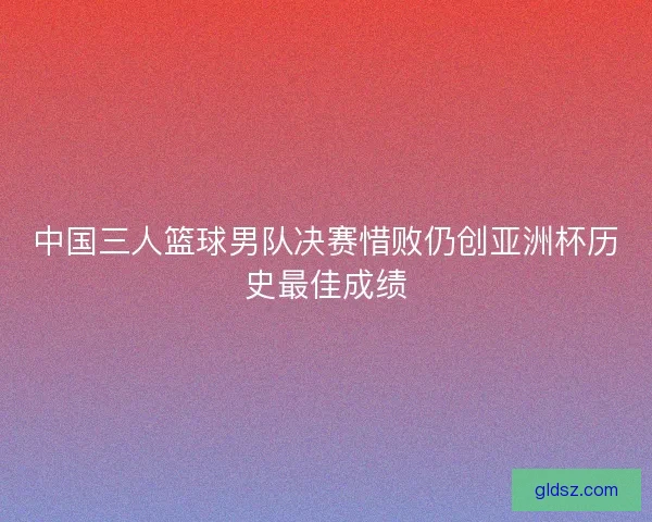 中国三人篮球男队决赛惜败仍创亚洲杯历史最佳成绩