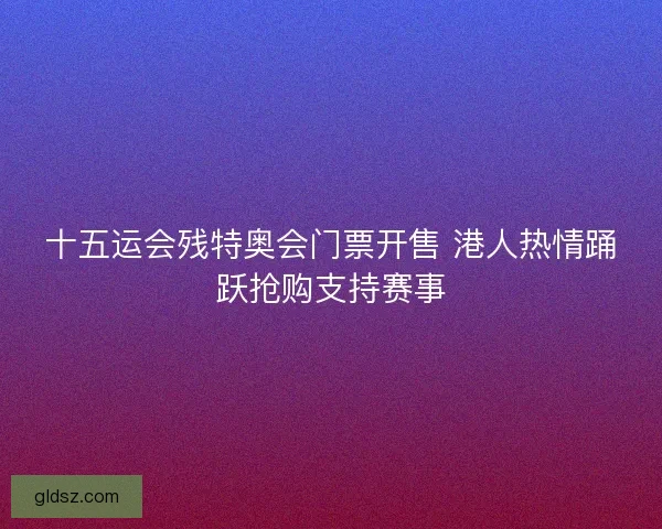 十五运会残特奥会门票开售 港人热情踊跃抢购支持赛事