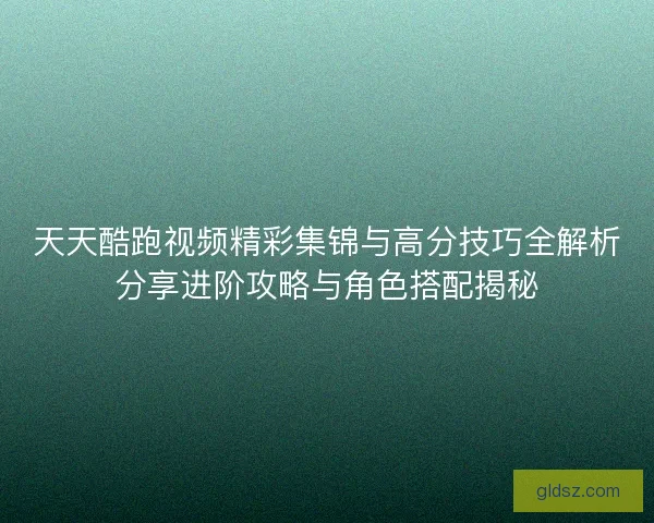 天天酷跑视频精彩集锦与高分技巧全解析分享进阶攻略与角色搭配揭秘