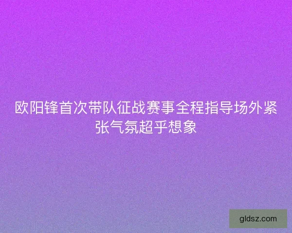 欧阳锋首次带队征战赛事全程指导场外紧张气氛超乎想象