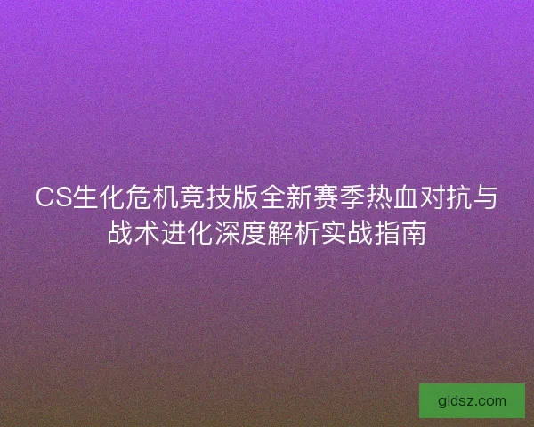CS生化危机竞技版全新赛季热血对抗与战术进化深度解析实战指南
