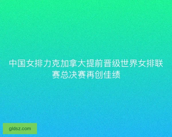 中国女排力克加拿大提前晋级世界女排联赛总决赛再创佳绩