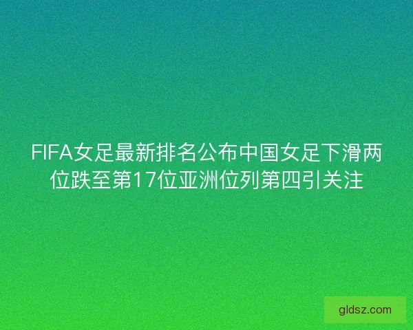FIFA女足最新排名公布中国女足下滑两位跌至第17位亚洲位列第四引关注