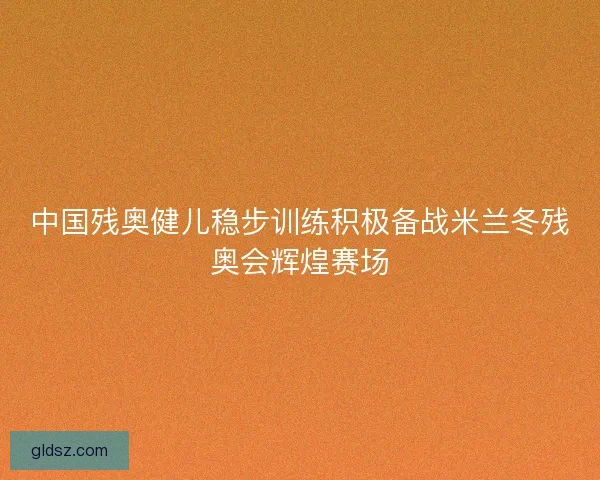 中国残奥健儿稳步训练积极备战米兰冬残奥会辉煌赛场