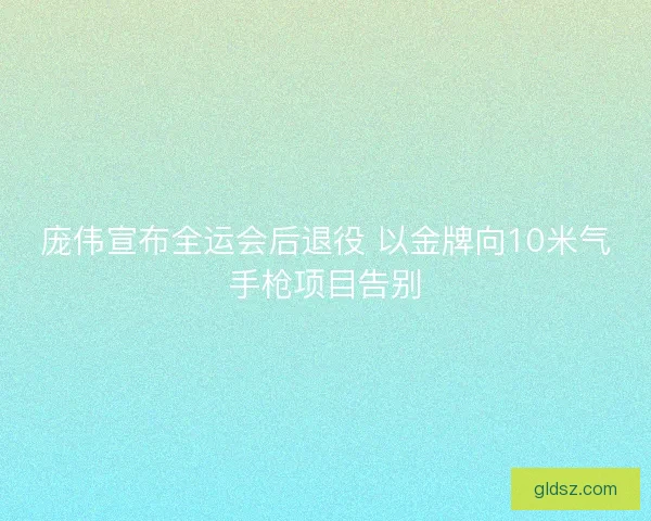 庞伟宣布全运会后退役 以金牌向10米气手枪项目告别