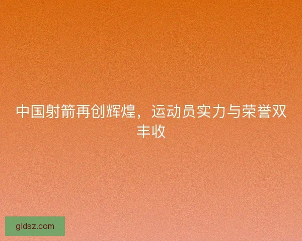 中国射箭再创辉煌，运动员实力与荣誉双丰收