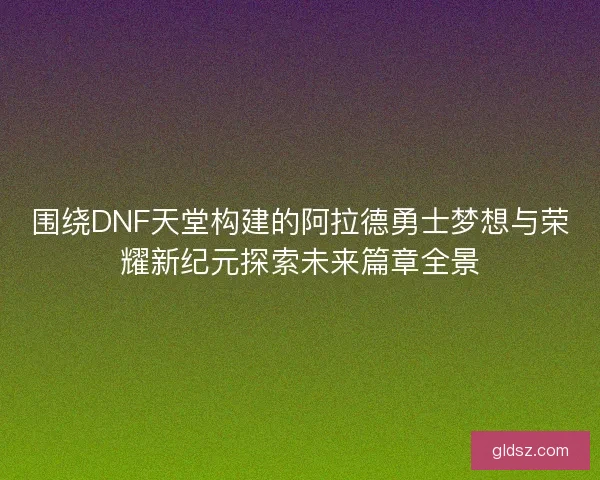围绕DNF天堂构建的阿拉德勇士梦想与荣耀新纪元探索未来篇章全景