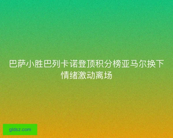 巴萨小胜巴列卡诺登顶积分榜亚马尔换下情绪激动离场