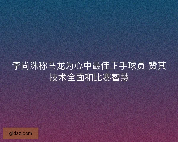 李尚洙称马龙为心中最佳正手球员 赞其技术全面和比赛智慧