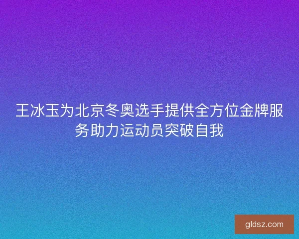 王冰玉为北京冬奥选手提供全方位金牌服务助力运动员突破自我